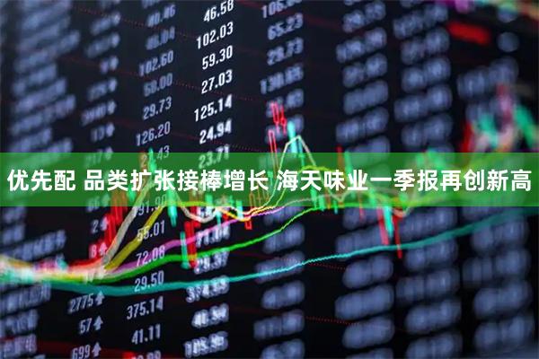 优先配 品类扩张接棒增长 海天味业一季报再创新高